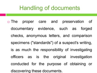 Handling of documents
 The proper care and preservation of
documentary evidence, such as forged
checks, anonymous letters, and comparison
specimens ("standards") of a suspect's writing,
is as much the responsibility of investigating
officers as is the original investigation
conducted for the purpose of obtaining or
discovering these documents.
 