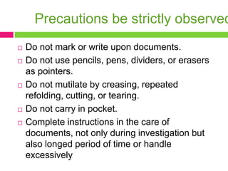 Precautions be strictly observed
 Do not mark or write upon documents.
 Do not use pencils, pens, dividers, or erasers
as pointers.
 Do not mutilate by creasing, repeated
refolding, cutting, or tearing.
 Do not carry in pocket.
 Complete instructions in the care of
documents, not only during investigation but
also longed period of time or handle
excessively
 