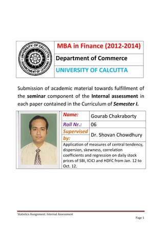 MBA in Finance (2012-2014)
                            Department of Commerce
                            UNIVERSITY OF CALCUTTA

Submission of academic material towards fulfillment of
the seminar component of the Internal assessment in
each paper contained in the Curriculum of Semester I.
                                  Name:          Gourab Chakraborty
                                  Roll Nr.:  06
                                  Supervised
                                             Dr. Shovan Chowdhury
                                  by:
                                  Application of measures of central tendency,
                                  dispersion, skewness, correlation
                                  coefficients and regression on daily stock
                                  prices of SBI, ICICI and HDFC from Jan. 12 to
                                  Oct. 12.




Statistics Assignment: Internal Assessment
                                                                          Page 1
 