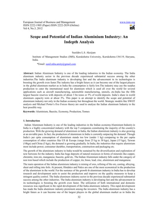 European Journal of Business and Management                                                   www.iiste.org
ISSN 2222-1905 (Paper) ISSN 2222-2839 (Online)
Vol 4, No.3, 2012


      Scope and Potential of Indian Aluminium Industry: An
                        Indepth Analysis

                                               Sunildro L.S. Akoijam
         Institute of Management Studies (IMS), Kurukshetra University, Kurukshetra-136119, Haryana,
         India.
             *Email: sunil.mba.amity@gmail.com


Abstract: Indian Aluminum Industry is one of the leading industries in the Indian economy. The India
aluminum industry sector in the previous decade experienced substantial success among the other
industries.The India aluminum industry is developing fast and the advancement in its technologies is
boosting the growth even faster.The industry has a bright future as it can become one of the largest players
in the global aluminum market as in India the consumption is fairly low.The industry may use the surplus
production to cater the international need for aluminum which is used all over the world for several
applications such as aircraft manufacturing, automobile manufacturing, utensils, etc.India has the fifth
largest bauxite reserves with deposits of about 3 bn tones or 5% of world deposits. India’s share in world
aluminum capacity rests at about 3%. This paper is an attempt to identify the scope and potential of
aluminium industry not only in the Indian economy but throughout the world. Strategic models like SWOT
analysis and Michael Porter’s five Forces theory are used to analyse the Indian aluminum Industry in the
best possible way.
Keywords: Aluminium, Bauxite, Economy, Production, Tonnes


1. Introduction
 Indian Aluminum Industry is one of the leading industries in the Indian economy.Aluminium Industry in
India is a highly concentrated industry with the top 5 companies constituting the majority of the country's
production. With the growing demand of aluminium in India, the Indian aluminium industry is also growing
at an enviable pace. In fact, the production of aluminium in India is currently outpacing the demand. Though
India’s per cpita consumption of aluminium stands too low (under 1 kg) comparing to the per capita
consumption of other countries like US & Europe (range from 25 kg to 30 kgs), Japan (15 kgs), Taiwan
(10kgs) and China (3 kgs), the demand is growing gradually. In India, the industries that require aluminium
most include power, comsumer durables, transportation, construction and packaging etc.
The growth of the aluminium industry in India would be sustained by the diversification and exploration of
new horizons for the industry. India has huge deposits of natural resources in forms of minerals like copper,
chromite, iron ore, manganese, bauxite, gold etc. The Indian Aluminium industry falls under the category of
non iron based which include the production of copper, tin, brass, lead, zinc, aluminium and manganese.
The main operation of the Indian aluminium industry is mining of ores, refining of the ore, casting, alloying,
sheet and rolling into foils. At present, Hindalco and Nalco are one of the most economical in the production
of the aluminium in the world. For the sustence of the growth th aluminium industry in India has to develop
research and development units to assist the production and improve on the quality measures to keep a
stringent quality control. The India aluminum industry sector in the previous decade experienced substantial
success among the other industries. The India aluminum industry is developing fast and the advancement in
its technologies is boosting the growth even faster. The utilization of both international and domestic
resources was significant in the rapid development of the India aluminum industry. This rapid development
has made the India aluminum industry prominent among the investors. The India aluminum industry has a
bright future as it can become one of the largest players in the global aluminum market as in India the
                                                     32
 
