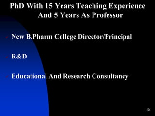 10
PhD With 15 Years Teaching Experience
And 5 Years As Professor
 New B.Pharm College Director/Principal
 R&D
 Educational And Research Consultancy
 
