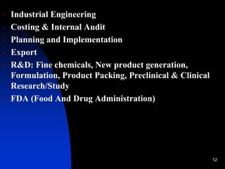 12
 Industrial Engineering
 Costing & Internal Audit
 Planning and Implementation
 Export
 R&D: Fine chemicals, New product generation,
Formulation, Product Packing, Preclinical & Clinical
Research/Study
 FDA (Food And Drug Administration)
 