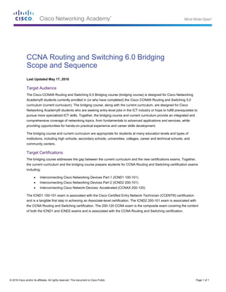 © 2016 Cisco and/or its affiliates. All rights reserved. This document is Cisco Public. Page 1 of 1
CCNA Routing and Switching 6.0 Bridging
Scope and Sequence
Last Updated May 17, 2016
Target Audience
The Cisco CCNA® Routing and Switching 6.0 Bridging course (bridging course) is designed for Cisco Networking
Academy® students currently enrolled in (or who have completed) the Cisco CCNA® Routing and Switching 5.0
curriculum (current curriculum). The bridging course, along with the current curriculum, are designed for Cisco
Networking Academy® students who are seeking entry-level jobs in the ICT industry or hope to fulfill prerequisites to
pursue more specialized ICT skills. Together, the bridging course and current curriculum provide an integrated and
comprehensive coverage of networking topics, from fundamentals to advanced applications and services, while
providing opportunities for hands-on practical experience and career skills development.
The bridging course and current curriculum are appropriate for students at many education levels and types of
institutions, including high schools, secondary schools, universities, colleges, career and technical schools, and
community centers.
Target Certifications
The bridging course addresses the gap between the current curriculum and the new certifications exams. Together,
the current curriculum and the bridging course prepare students for CCNA Routing and Switching certification exams
including:
 Interconnecting Cisco Networking Devices Part 1 (ICND1 100-101)
 Interconnecting Cisco Networking Devices Part 2 (ICND2 200-101)
 Interconnecting Cisco Network Devices: Accelerated (CCNAX 200-120)
The ICND1 100-101 exam is associated with the Cisco Certified Entry Network Technician (CCENT®) certification
and is a tangible first step in achieving an Associate-level certification. The ICND2 200-101 exam is associated with
the CCNA Routing and Switching certification. The 200-120 CCNA exam is the composite exam covering the content
of both the ICND1 and ICND2 exams and is associated with the CCNA Routing and Switching certification.
 