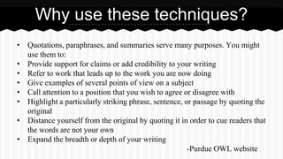 • Quotations, paraphrases, and summaries serve many purposes. You might
use them to:
• Provide support for claims or add credibility to your writing
• Refer to work that leads up to the work you are now doing
• Give examples of several points of view on a subject
• Call attention to a position that you wish to agree or disagree with
• Highlight a particularly striking phrase, sentence, or passage by quoting the
original
• Distance yourself from the original by quoting it in order to cue readers that
the words are not your own
• Expand the breadth or depth of your writing
-Purdue OWL website
Why use these techniques?
 