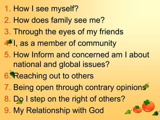 1. How I see myself?
2. How does family see me?
3. Through the eyes of my friends
4. I, as a member of community
5. How Inform and concerned am I about
national and global issues?
6. Reaching out to others
7. Being open through contrary opinions
8. Do I step on the right of others?
9. My Relationship with God

 