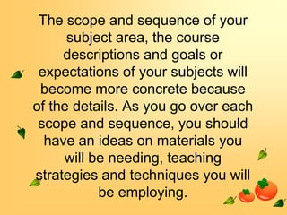 The scope and sequence of your
subject area, the course
descriptions and goals or
expectations of your subjects will
become more concrete because
of the details. As you go over each
scope and sequence, you should
have an ideas on materials you
will be needing, teaching
strategies and techniques you will
be employing.

 