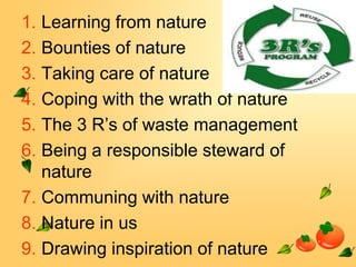 1. Learning from nature
2. Bounties of nature
3. Taking care of nature
4. Coping with the wrath of nature
5. The 3 R’s of waste management
6. Being a responsible steward of
nature
7. Communing with nature
8. Nature in us
9. Drawing inspiration of nature

 