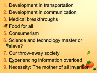 1. Development in transportation
2. Development in communication
3. Medical breakthroughs
4. Food for all
5. Consumerism
6. Science and technology master or
slave?
7. Our throw-away society
8. Experiencing information overload
9. Necessity: The mother of all invention

 