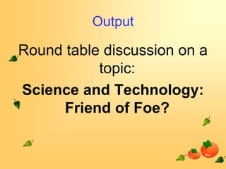 Output

Round table discussion on a
topic:
Science and Technology:
Friend of Foe?

 