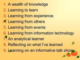 1. A wealth of knowledge
2. Learning to learn
3. Learning from experience
4. Learning from others
5. Learning from events
6. Learning from information technology
7. An analytical learner
8. Reflecting on what I’ve learned
9. Learning on an informative talk show

 