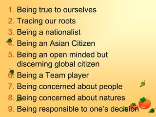 1. Being true to ourselves
2. Tracing our roots
3. Being a nationalist
4. Being an Asian Citizen
5. Being an open minded but
discerning global citizen
6. Being a Team player
7. Being concerned about people
8. Being concerned about natures
9. Being responsible to one’s decision

 