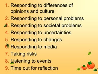 1. Responding to differences of
opinions and culture
2. Responding to personal problems
3. Responding to societal problems
4. Responding to uncertainties
5. Responding to changes
6. Responding to media
7. Taking risks
8. Listening to events
9. Time out for reflection

 