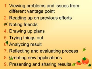 1. Viewing problems and issues from
different vantage point
2. Reading up on previous efforts
3. Noting friends
4. Drawing up plans
5. Trying things out
6. Analyzing result
7. Reflecting and evaluating process
8. Creating new applications
9. Presenting and sharing results

 