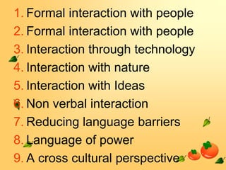 1. Formal interaction with people
2. Formal interaction with people
3. Interaction through technology
4. Interaction with nature
5. Interaction with Ideas
6. Non verbal interaction
7. Reducing language barriers
8. Language of power
9. A cross cultural perspective

 