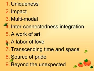 1. Uniqueness
2. Impact
3. Multi-modal
4. Inter-connectedness integration
5. A work of art
6. A labor of love
7. Transcending time and space
8. Source of pride
9. Beyond the unexpected

 