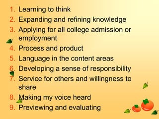 1. Learning to think
2. Expanding and refining knowledge
3. Applying for all college admission or
employment
4. Process and product
5. Language in the content areas
6. Developing a sense of responsibility
7. Service for others and willingness to
share
8. Making my voice heard
9. Previewing and evaluating

 