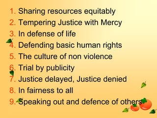 1. Sharing resources equitably
2. Tempering Justice with Mercy
3. In defense of life
4. Defending basic human rights
5. The culture of non violence
6. Trial by publicity
7. Justice delayed, Justice denied
8. In fairness to all
9. Speaking out and defence of others

 