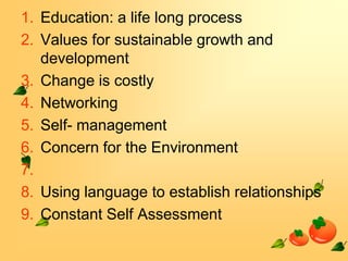 1. Education: a life long process
2. Values for sustainable growth and
development
3. Change is costly
4. Networking
5. Self- management
6. Concern for the Environment
7.
8. Using language to establish relationships
9. Constant Self Assessment

 