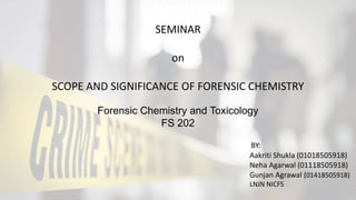 Forensic Chemistry and Toxicology
FS 202
SEMINAR
on
SCOPE AND SIGNIFICANCE OF FORENSIC CHEMISTRY
Aakriti Shukla (01018505918)
Neha Agarwal (01118505918)
Gunjan Agrawal (01418505918)
LNJN NICFS
BY:
 