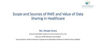 Scope and Sources of RWE and Value of Data
Sharing in Healthcare
Ms. Dimple Arora
Director, MarksMan Healthcare Communications Pvt. Ltd.
Treasurer, ISPOR-Mumbai-India Chapter
Course Director, HEOR Certification Programme by MarksMan Academy of Health Sciences (MAHS)
 