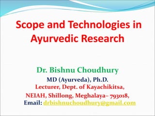 Scope and Technologies in
Ayurvedic Research
Dr. Bishnu Choudhury
MD (Ayurveda), Ph.D.
Lecturer, Dept. of Kayachikitsa,
NEIAH, Shillong, Meghalaya– 793018,
Email: drbishnuchoudhury@gmail.com
 