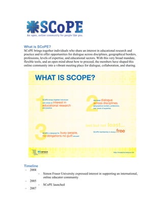 What is SCoPE?
SCoPE brings together individuals who share an interest in educational research and
practice and to offer opportunities for dialogue across disciplines, geographical borders,
professions, levels of expertise, and educational sectors. With this very broad mandate,
flexible tools, and an open mind about how to proceed, the members have shaped this
online community into a vibrant meeting place for dialogue, collaboration, and sharing.




Timeline
– 2004
           -   Simon Fraser University expressed interest in supporting an international,
               online educator community
– 2005
           -   SCoPE launched
– 2007
 