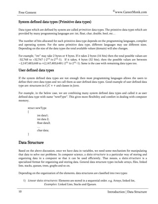 ©www.CareerMonk.com
Free Content

System defined data types (Primitive data types)

Data types which are defined by system are called           data types. The primitive data types which are
provided by many programming languages are: int, float, char, double, bool, etc…

The number of bits allocated for each primitive data type depends on the programming languages, compiler
and operating system. For the same primitive data type, different languages may use different sizes.
Depending on the size of the data types the total available values (domain) will also changes.

For example, “      ” may take   bytes or bytes. If it takes bytes ( bits) then the total possible values are
-       to +           (-          -1). If it takes, bytes (       bits), then the possible values are between
                   to                  (-          -1). Same is the case with remaining data types too.

User defined data types

If the system defined data types are not enough then most programming languages allows the users to
define their own data types and we call them as user defined data types. Good example of user defined data
type are: structures in        and classes in     .

For example, in the below case, we are combining many system defined data types and called it as user
defined data type with name “        ”. This gives more flexibility and comfort in dealing with computer
memory.

          struct newType
          {
                  int data1;
                  int data 2;
                  float data3;
                  …
                  char data;
          }


Data Structure
Based on the above discussion, once we have data in variables, we need some mechanism for manipulating
that data to solve our problems. In computer science, a                   is a particular way of storing and
organizing data in a computer so that it can be used efficiently. That means, a                            is a
specialized format for organizing and storing data. General data structure types include arrays, files, linked
lists, stacks, queues, trees, graphs and so on.

Depending on the organization of the elements, data structures are classified into two types:

     1)                             Elements are stored in a sequential order. e.g. Arrays, linked list,
                                  : Linked Lists, Stacks and Queues.

10                                                                             Introduction | Data Structure
 