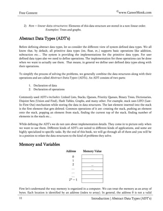 ©www.CareerMonk.com
Free Content


     2)                                  : Elements of this data structure are stored in a non-linear order.
                                 : Trees and graphs.


Abstract Data Types (ADT’s)
Before defining abstract data types, let us consider the different view of system defined data types. We all
know that, by default, all primitive data types (int, float, et..) supports basic operations like addition,
subtraction etc… The system is providing the implementations for the primitive data types. For user
defined data types also we need to define operations. The implementation for these operations can be done
when we want to actually use them. That means, in general we define user defined data types along with
their operations.

To simplify the process of solving the problems, we generally combine the data structures along with their
operations and are called                       (ADTs). An ADT consists of     parts:

          1. Declaration of data
          2. Declaration of operations

Commonly used ADT's                : Linked Lists, Stacks, Queues, Priority Queues, Binary Trees, Dictionaries,
Disjoint Sets (Union and Find), Hash Tables, Graphs, and many other. For example, stack uses LIFO (Last-
In-First-Out) mechanism while storing the data in data structures. The last element inserted into the stack
is the first element that gets deleted. Common operations of it are: creating the stack, pushing an element
onto the stack, popping an element from stack, finding the current top of the stack, finding number of
elements in the stack etc...

While defining the ADT’s we do not care about implementation details. They come in to picture only when
we want to use them. Different kinds of ADT’s are suited to different kinds of applications, and some are
highly specialized to specific tasks. By the end of this book, we will go through all of them and you will be
in a position to relate the data structures to the kind of problems they solve.


Memory and Variables
                                         Address      Memory Value
                                            0         Memory Value
                                            1
                                            2               ...
                                            …               …
                                            …
                                            …



First let’s understand the way memory is organized in a computer. We can treat the memory as an array of
bytes. Each location is identified by an address (index to array). In general, the address is not a valid
11                                                           Introduction | Abstract Data Types (ADT’s)
 