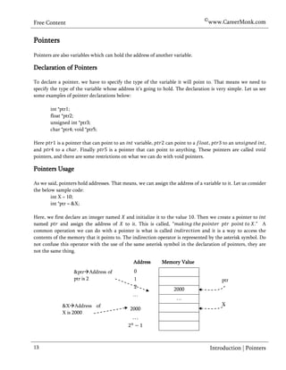©www.CareerMonk.com
Free Content


Pointers
Pointers are also variables which can hold the address of another variable.

Declaration of Pointers

To declare a pointer, we have to specify the type of the variable it will point to. That means we need to
specify the type of the variable whose address it’s going to hold. The declaration is very simple. Let us see
some examples of pointer declarations below:

        int *ptr1;
        float *ptr2;
        unsigned int *ptr3;
        char *ptr4; void *ptr5;

Here        is a pointer that can point to an    variable,     can point to a     ,     to an                 ,
and        to a       . Finally      is a pointer that can point to anything. These pointers are called
pointers, and there are some restrictions on what we can do with void pointers.

Pointers Usage

As we said, pointers hold addresses. That means, we can assign the address of a variable to it. Let us consider
the below sample code:
        int X = 10;
        int *ptr = &X;

Here, we first declare an integer named and initialize it to the value . Then we create a pointer to
named        and assign the address of     to it. This is called, “                                    .” A
common operation we can do with a pointer is what is called                    and it is a way to access the
contents of the memory that it points to. The indirection operator is represented by the asterisk symbol. Do
not confuse this operator with the use of the same asterisk symbol in the declaration of pointers, they are
not the same thing.

                                               Address       Memory Value
                   &ptrAddress of             0             Memory Value
                   ptr is 2                    1                                         ptr
                                               2                   2000
                                               …
                                                                    …
             &XAddress of                                                               X
                                              2000
             X is 2000
                                               …



13                                                                                  Introduction | Pointers
 