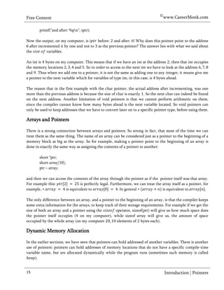 ©www.CareerMonk.com
Free Content

        printf("and after: %pn", iptr);

Now the output, on my computer, is       before: and after: Why does this pointer point to the address
6 after incremented it by one and not to as the previous pointer? The answer lies with what we said about
the          variables.

An int is bytes on my computer. This means that if we have an int at the address , then that int occupies
the memory locations          and . So in order to access to the next int we have to look at the address
and . Thus when we add one to a pointer, it is not the same as adding one to any integer, it means give me
a pointer to the next variable which for variables of type int, in this case, is bytes ahead.

The reason that in the first example with the char pointer, the actual address after incrementing, was one
more than the previous address is because the size of char is exactly . So the next char can indeed be found
on the next address. Another limitation of void pointers is that we cannot perform arithmetic on them,
since the compiler cannot know how many bytes ahead is the next variable located. So void pointers can
only be used to keep addresses that we have to convert later on to a specific pointer type, before using them.

Arrays and Pointers

There is a strong connection between arrays and pointers. So strong in fact, that most of the time we can
treat them as the same thing. The name of an array can be considered just as a pointer to the beginning of a
memory block as big as the array. So for example, making a pointer point to the beginning of an array is
done in exactly the same way as assigning the contents of a pointer to another:

        short *ptr;
        short array[10];
        ptr = array;

and then we can access the contents of the array through the pointer as if the pointer itself was that array.
For example this:              is perfectly legal. Furthermore, we can treat the array itself as a pointer, for
example,              is equivalent to                  In general               is equivalent to            .

The only difference between an array, and a pointer to the beginning of an array, is that the compiler keeps
some extra information for the arrays, to keep track of their storage requirements. For example if we get the
size of both an array and a pointer using the         operator, sizeof(ptr) will give us how much space does
the pointer itself occupies ( on my computer), while sizeof array will give us, the amount of space
occupied by the whole array (on my computer            elements of bytes each).

Dynamic Memory Allocation

In the earlier sections, we have seen that pointers can hold addressed of another variables. There is another
use of pointers: pointers can hold addresses of memory locations that do not have a specific compile-time
variable name, but are allocated dynamically while the program runs (sometimes such memory is called
     ).


15                                                                                  Introduction | Pointers
 
