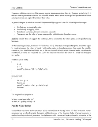 ©www.CareerMonk.com
Free Content

Parameter collisions can occur: That means, suppose let us assume that there is a function        If
the two formal parameters in write had different names, which value should go into ? Order in which
actual parameters are copied determines their value.

In general the pass by result technique is implemented by copy and it has the following disadvantages:

        Inefficiency in storage allocation
        Inefficiency in copying value
        For objects and arrays, the copy semantics are costly
        We cannot use the value of actual argument for initializing the formal argument

Example: Since     does not support this technique, let us assume that the below syntax is not specific to any
language.

In the following example, main uses two variable and . They both were passed to               . Since this is pass
by result technique, the values of and will not be copied to formal arguments. As a result, the variables
   and of        should be initialized. But in the function only is initialized. For this reason, the value of a
is unknown, whereas the value of is . After the function execution, the values of a and b will be copied
to and .

void func (int a, int b)
{
        b = 5;
        a += b;
        printf("In func, a = %d    b = %dn", a, b);
}

int main(void)
{
        int x = 5, y = 7;
        func(x, y);
        printf("In main, x = %d y = %dn", x, y);
        return 0;
}

The output of the program is:

In func, a = garbage value b = 5
In main, x = garbage value y = 5

Pass by Value-Result

This method uses inout-mode semantics. It is a combination of Pass-by-Value and Pass-by-Result. Formal
parameter is a new local variable that exists within the scope of the function. Value of actual parameter is
used to initialize the formal parameter. Just before control is transferred back to the caller, the value of the

19                                                          Introduction | Parameter Passing Techniques
 