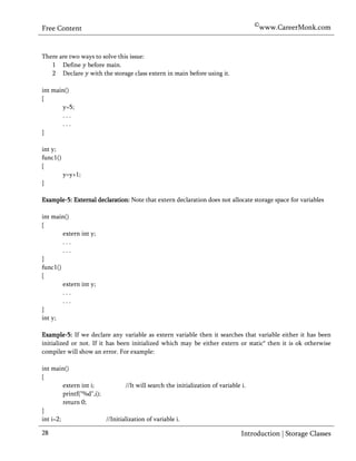 ©www.CareerMonk.com
Free Content


There are two ways to solve this issue:
   1 Define before main.
   2 Declare with the storage class extern in main before using it.

int main()
{
        y=5;
        ...
        ...
}

int y;
func1()
{
          y=y+1;
}

Example-5: External declaration: Note that extern declaration does not allocate storage space for variables

int main()
{
        extern int y;
        ...
        ...
}
func1()
{
        extern int y;
        ...
        ...
}
int y;

Example-5: If we declare any variable as extern variable then it searches that variable either it has been
initialized or not. If it has been initialized which may be either extern or static* then it is ok otherwise
compiler will show an error. For example:

int main()
{
         extern int i;           //It will search the initialization of variable i.
         printf("%d",i);
         return 0;
}
int i=2;                 //Initialization of variable i.

28                                                                               Introduction | Storage Classes
 
