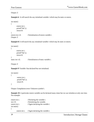 ©www.CareerMonk.com
Free Content

Output: 2

Example-6: It will search the any initialized variable which may be static or extern.

int main()
{
        extern int i;
        printf("%d",i);
        return 0;
}
extern int i=2;         //Initialization of extern variable i.
Output: 2

Example-8: It will search the any initialized variable which may be static or extern.

int main()
{
         extern int i;
         printf("%d",i);
         return 0;
}
static int i=2;          //Initialization of static variable i.

Output: 2

Example-9: Variable i has declared but not initialized.

int main()
{
        extern int i;
        printf("%d",i);
        return 0;
}

Output: Compilation error: Unknown symbol i.

Example-10: A particular extern variable can be declared many times but we can initialize at only one time.
For example:

extern int i;             //Declaring the variable i.
int i=5;                  //Initializing the variable.
extern int i;             //Again declaring the variable i.
int main()
{
         extern int i;    //Again declaring the variable i.

29                                                                        Introduction | Storage Classes
 