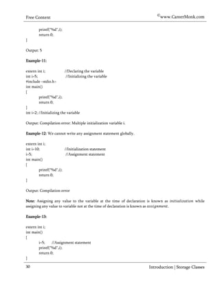 ©www.CareerMonk.com
Free Content

        printf("%d",i);
        return 0;
}

Output: 5

Example-11:

extern int i;             //Declaring the variable
int i=5;                   //Initializing the variable
#include <stdio.h>
int main()
{
         printf("%d",i);
         return 0;
}
int i=2; //Initializing the variable

Output: Compilation error: Multiple initialization variable i.

Example-12: We cannot write any assignment statement globally.

extern int i;
int i=10;               //Initialization statement
i=5;                     //Assignment statement
int main()
{
        printf("%d",i);
        return 0;
}

Output: Compilation error

Note: Assigning any value to the variable at the time of declaration is known as             while
assigning any value to variable not at the time of declaration is known as      .

Example-13:

extern int i;
int main()
{
        i=5;    //Assignment statement
        printf("%d",i);
        return 0;
}

30                                                                   Introduction | Storage Classes
 