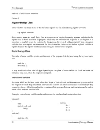 ©www.CareerMonk.com
Free Content

int i=10; //Initialization statement

Output: 5

Register Storage Class

These variables are stored in one of the machine’s register and are declared using register keyword.

        e.g. register int count;

Since register access are much faster than a memory access keeping frequently accessed variables in the
register lead to faster execution of program. Since only few variables can be placed in the register, it is
important to carefully select the variables for this purpose. However, will automatically convert register
variables into non-register variables once the limit is reached. Don’t try to declare a global variable as
register. Because the register will be occupied during the lifetime of the program.

Static Storage Class

The value of static variables persists until the end of the program. It is declared using the keyword static
like:

        static int x;
        static float y;

It may be of external or internal type depending on the place of their declaration. Static variables are
initialized only once, when the program is compiled.

Internal Static Variables

Are those which are declared inside a function? Scope of Internal static variables extends up to the end of
the program in which they are defined. Internal static variables are almost same as auto variable except they
remain in existence (alive) throughout the remainder of the program. Internal static variables can be used to
retain values between function calls.

            Internal static variable can be used to count the number of calls made to function.

int main()
{
        int i;                                                    Output:
        for(i=1; i<=3; i++)                                              X=1
                 stat();                                                 X=2
}                                                                        X=3
void stat()
{
        static int x=0;

31                                                                          Introduction | Storage Classes
 