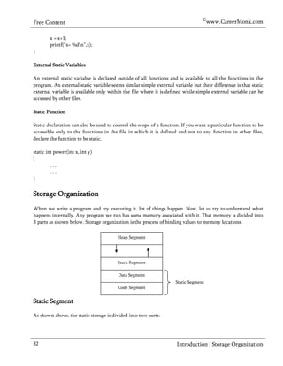 ©www.CareerMonk.com
Free Content

        x = x+1;
        printf(“x= %dn”,x);
}

External Static Variables

An external static variable is declared outside of all functions and is available to all the functions in the
program. An external static variable seems similar simple external variable but their difference is that static
external variable is available only within the file where it is defined while simple external variable can be
accessed by other files.

Static Function

Static declaration can also be used to control the scope of a function. If you want a particular function to be
accessible only to the functions in the file in which it is defined and not to any function in other files,
declare the function to be static.

static int power(int x, int y)
{
         ...
         ...
}


Storage Organization
When we write a program and try executing it, lot of things happen. Now, let us try to understand what
happens internally. Any program we run has some memory associated with it. That memory is divided into
  parts as shown below. Storage organization is the process of binding values to memory locations.

                                        Heap Segment




                                        Stack Segment

                                         Data Segment
                                                                    Static Segment
                                        Code Segment


Static Segment

As shown above, the static storage is divided into two parts:




32                                                                   Introduction | Storage Organization
 