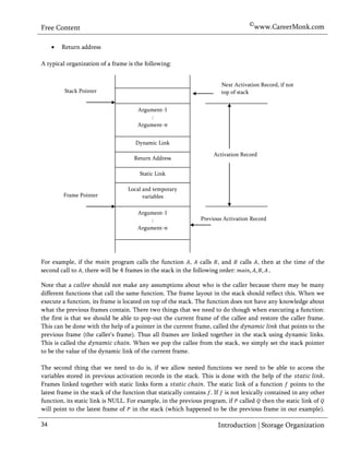 ©www.CareerMonk.com
Free Content

        Return address

A typical organization of a frame is the following:


                                                                      Next Activation Record, if not
          Stack Pointer                                               top of stack


                                     Argument-1
                                         :
                                     Argument-


                                     Dynamic Link

                                                                   Activation Record
                                    Return Address

                                      Static Link

                                  Local and temporary
         Frame Pointer                  variables

                                     Argument-1
                                         :                    Previous Activation Record
                                     Argument-




For example, if the         program calls the function , calls , and calls , then at the time of the
second call to , there will be frames in the stack in the following order:     .

Note that a          should not make any assumptions about who is the caller because there may be many
different functions that call the same function. The frame layout in the stack should reflect this. When we
execute a function, its frame is located on top of the stack. The function does not have any knowledge about
what the previous frames contain. There two things that we need to do though when executing a function:
the first is that we should be able to pop-out the current frame of the callee and restore the caller frame.
This can be done with the help of a pointer in the current frame, called the                 that points to the
previous frame (the caller's frame). Thus all frames are linked together in the stack using dynamic links.
This is called the                  . When we pop the callee from the stack, we simply set the stack pointer
to be the value of the dynamic link of the current frame.

The second thing that we need to do is, if we allow nested functions we need to be able to access the
variables stored in previous activation records in the stack. This is done with the help of the
Frames linked together with static links form a                  . The static link of a function points to the
latest frame in the stack of the function that statically contains . If is not lexically contained in any other
function, its static link is NULL. For example, in the previous program, if called then the static link of
will point to the latest frame of in the stack (which happened to be the previous frame in our example).

34                                                                   Introduction | Storage Organization
 