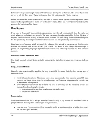 ©www.CareerMonk.com
Free Content

Note that we may have multiple frames of in the stack, will point to the latest. Also notice that there is
no way to call if there is no frame in the stack, since is hidden outside in the program.

Before we create the frame for the callee, we need to allocate space for the callee's arguments. These
arguments belong to the caller's frame, not to the callee's frame. There is a           (called ) that
points to the beginning of the frame.

Heap Segment

If we want to dynamically increase the temporary space (say, through pointers in ), then the           and
       allocation methods are not enough. We need a separate allocation method for dealing this kind of
requests.                   strategy is the one which addresses this issue. Heap allocation method required
for the dynamically allocated pieces of linked data structures and for dynamically resized objects.

Heap is an area of memory which is dynamically allocated. Like a stack, it may grow and shrinks during
runtime. But unlike a stack it is not a   (Last In First Out) which is more complicated to manage. In
general, all programming languages implementation we will have both heap-allocated and stack allocated
memory.

How do we allocate memory for both?

One simple approach is to divide the available memory at the start of the program into two areas: stack and
heap.

Heap Allocation Methods

Heap allocation is performed by searching the heap for available free space. Basically there are two types of
heap allocations.

                                     Allocations were done automatically. For example,               class
         instances are placed on the heap. Scripting languages and functional languages make extensive use
         of the heap for storing objects.
                                    In this method, we need to explicitly tell the system to allocate the
         memory from heap. Examples include:
             o statements and/or functions for allocation and deallocation
             o malloc/free, new/delete

Fragmentations

Sometimes the small free blocks will get wasted without allocating to any process and we call such issue as
               . Basically there are two types of fragmentations.

                                         If the block allocated is larger than required to hold a given object
         and the extra space is unused.


35                                                                   Introduction | Storage Organization
 