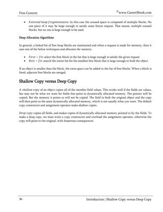 ©www.CareerMonk.com
Free Content

                                          In this case the unused space is composed of multiple blocks. No
         one piece of it may be large enough to satisfy some future request. That means, multiple unused
         blocks, but no one is large enough to be used.

Heap Allocation Algorithms

In general, a linked list of free heap blocks are maintained and when a request is made for memory, then it
uses one of the below techniques and allocates the memory.

                    select the first block in the list that is large enough to satisfy the given request
                   search the entire list for the smallest free block that is large enough to hold the object

If an object is smaller than the block, the extra space can be added to the list of free blocks. When a block is
freed, adjacent free blocks are merged.


Shallow Copy versus Deep Copy
A                 of an object copies all of the member field values. This works well if the fields are values,
but may not be what we want for fields that point to dynamically allocated memory. The pointer will be
copied. But the memory it points to will not be copied. The field in both the original object and the copy
will then point to the same dynamically allocated memory, which is not usually what you want. The default
copy constructor and assignment operator make shallow copies.

           copies all fields, and makes copies of dynamically allocated memory pointed to by the fields. To
make a deep copy, we must write a copy constructor and overload the assignment operator, otherwise the
copy will point to the original, with disastrous consequences.




36                                                      Introduction | Shallow Copy versus Deep Copy
 