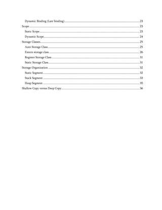 Dynamic Binding (Late binding)....................................................................................................... 23
Scope ....................................................................................................................................................... 23
   Static Scope......................................................................................................................................... 23
   Dynamic Scope ................................................................................................................................... 24
Storage Classes........................................................................................................................................ 25
   Auto Storage Class.............................................................................................................................. 25
   Extern storage class ............................................................................................................................ 26
   Register Storage Class ........................................................................................................................ 31
   Static Storage Class............................................................................................................................. 31
Storage Organization ............................................................................................................................. 32
   Static Segment .................................................................................................................................... 32
   Stack Segment .................................................................................................................................... 33
   Heap Segment .................................................................................................................................... 35
Shallow Copy versus Deep Copy........................................................................................................... 36
 