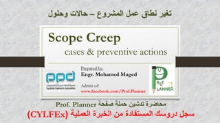 Scope Creep
cases & preventive actions
Prepared by:
Engr. Mohamed Maged
Admin of:
www.facebook.com/Prof.Planner
‫المشروع‬ ‫عمل‬ ‫نطاق‬ ‫تغير‬–‫وحلول‬ ‫حاالت‬
‫صفحة‬ ‫حملة‬ ‫تدشين‬ ‫محاضرة‬Prof. Planner
‫العملية‬ ‫الخبرة‬ ‫من‬ ‫المستفادة‬ ‫دروسك‬ ‫سجل‬(CYLFEx)
 