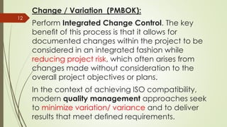 Change / Variation (PMBOK):
Perform Integrated Change Control. The key
beneﬁt of this process is that it allows for
documented changes within the project to be
considered in an integrated fashion while
reducing project risk, which often arises from
changes made without consideration to the
overall project objectives or plans.
In the context of achieving ISO compatibility,
modern quality management approaches seek
to minimize variation/ variance and to deliver
results that meet deﬁned requirements.
12
 