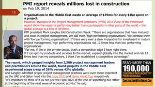 15
PMI report reveals millions lost in construction
on Feb 19, 2014
Organisations in the Middle East waste an average of $79mn for every $1bn spent on
a project.
However, statistics in the Project Management Institute’s (PMIs) 2014 Pulse of the Profession
report show the region is performing better than counterparts in other parts of the world – the
global average is a loss of $109mn.
PMI president Mark Langley told Construction Week: “There are organisations that have matured
and excel in project management. We call them ‘high performing organisations’. We contrast them
with ‘low performing organisations’. If there were ever a clear imperative for investment in mature
project management, high performing organisations risk 12 times less than low performing
organisations.
“For me, if I’m in the private sector, that’s a competitive edge I have right there.
If I can get my products and services to the market, expand globally into the market and risk 12
times less than my competitors, I think I’ve established a competitive advantage.”
The report, which gauged insights from 2,500 project management leaders
and practitioners around the world, found projects in the Middle East
experienced scope creep of 36% versus 43% globally.
And Langley admitted proper project management practices were even more important
as the UAE and Qatar head into the Expo 2020 and Qatar World Cup respectively.
“It’s important to think of it as not just the Expo 2020 at the end of something but rather
at the beginning of the next wave of economic activity,” he said.
 