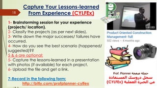 Capture Your Lessons-learned
From Experience (CYLFEx)18
1- Brainstorming session for your experience
(projects/ location).
2- Classify the projects (as per next slides).
3- Write down the major successes/ failures have
occurred.
4- How do you see the best scenario (happened/
suggested)??
5 & 6 are optional:
5- Capture the lessons-learned in a presentation
with photos (if available) for each project.
6- Upload the file and get a link.
7-Record in the following form:
http://bitly.com/profplanner-cylfex
‫صفحة‬ ‫حملة‬Prof. Planner
‫المستفادة‬ ‫دروسك‬ ‫سجل‬
‫العملية‬ ‫الخبرة‬ ‫من‬(CYLFEx)
 