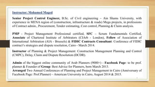 2
Instructor: Mohamed Maged
Senior Project Control Engineer, B.Sc. of Civil engineering – Ain Shams University, with
experience in MENA region of (construction, infrastructure & roads) Mega projects, in professions
of Contract admin., Procurement, Tender estimating, Cost control, Planning & Claim analysis.
PMP - Project Management Professional certified, SFC – Scrum Fundamentals Certified,
Associate of Chartered Institute of Arbitrators (CIArb - London), Fellow of Association of
International Arbitration (AIA - Brussels) & FIDIC Contracts Consultant: Conference of FIDIC
contract’s strategies and dispute resolution, Cairo - March 2014.
Instructor of Planning & Project Management: Construction Management Planning and Control
(CMPC), Delay, Claim and Dispute Resolution (DCDR).
Admin of the biggest online community of Arab Planners (9000+) - Facebook Page: to be prof.
planner & Founder of Group: Best Advice for Planners, born March 2013.
Arranged Two Annual Conferences of Planning and Project Management in Cairo (Anniversary of
Facebook Page: Prof.Planner) – American University in Cairo, August 2014 & 2015.
 