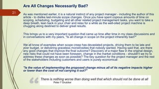 21
Are All Changes Necessarily Bad?
As was mentioned earlier, it is a natural instinct of any project manager - including the author of this
article - to dislike last-minute scope changes. Once you have spent copious amounts of time on
scoping, scheduling, budgeting and all other related project management tasks, you want to take a
deep breath, lean back in your chair and relax for a while as the well-oiled project machine is
chugging along destined to deliver great results.
This brings us to a very important question that came up time after time in my class discussions and
in conversations with my peers, "Is all change in scope on the project inherently bad?"
We all know of examples when scope creep has devastated projects, driving them to be late and
over budget, or delivering graceless monstrosities that nobody wanted. Having said that, are there
any good changes that improve the final outcome? Discovery of a major flaw in the original design,
new risks that could not have been foreseen, change in the market conditions - shouldn't we try to
address these changes as soon as possible? The key question for the project manager and the rest
of the stakeholders including customers and users is purely economical:
"Is the value of implementing the proposed change minus all of its negative impacts higher
or lower than the cost of not carrying it out?"
 
