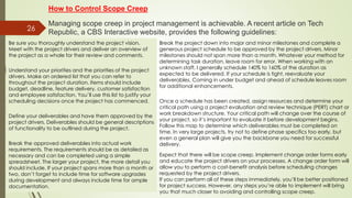 26
How to Control Scope Creep
Managing scope creep in project management is achievable. A recent article on Tech
Republic, a CBS Interactive website, provides the following guidelines:
Be sure you thoroughly understand the project vision.
Meet with the project drivers and deliver an overview of
the project as a whole for their review and comments.
Understand your priorities and the priorities of the project
drivers. Make an ordered list that you can refer to
throughout the project duration. Items should include
budget, deadline, feature delivery, customer satisfaction
and employee satisfaction. You’ll use this list to justify your
scheduling decisions once the project has commenced.
Define your deliverables and have them approved by the
project drivers. Deliverables should be general descriptions
of functionality to be outlined during the project.
Break the approved deliverables into actual work
requirements. The requirements should be as detailed as
necessary and can be completed using a simple
spreadsheet. The larger your project, the more detail you
should include. If your project spans more than a month or
two, don’t forget to include time for software upgrades
during development and always include time for ample
documentation.
Break the project down into major and minor milestones and complete a
generous project schedule to be approved by the project drivers. Minor
milestones should not span more than a month. Whatever your method for
determining task duration, leave room for error. When working with an
unknown staff, I generally schedule 140% to 160% of the duration as
expected to be delivered. If your schedule is tight, reevaluate your
deliverables. Coming in under budget and ahead of schedule leaves room
for additional enhancements.
Once a schedule has been created, assign resources and determine your
critical path using a project evaluation and review technique (PERT) chart or
work breakdown structure. Your critical path will change over the course of
your project, so it’s important to evaluate it before development begins.
Follow this map to determine which deliverables must be completed on
time. In very large projects, try not to define phase specifics too early, but
even a general plan will give you the backbone you need for successful
delivery.
Expect that there will be scope creep. Implement change order forms early
and educate the project drivers on your processes. A change order form will
allow you to perform a cost-benefit analysis before scheduling changes
requested by the project drivers.
If you can perform all of these steps immediately, you’ll be better positioned
for project success. However, any steps you’re able to implement will bring
you that much closer to avoiding and controlling scope creep.
 