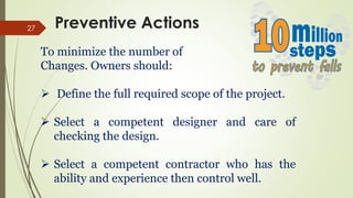27
To minimize the number of
Changes. Owners should:
 Define the full required scope of the project.
 Select a competent designer and care of
checking the design.
 Select a competent contractor who has the
ability and experience then control well.
Preventive Actions
 