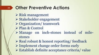 28
 Risk management
 Stakeholder engagement
 Organization/ teamwork
 Plan & Control
 Manage on inch-stones instead of mile-
stones
 Real robust & honest reporting/ feedback
 Implement change order forms early
 Establish definite acceptance criteria/ value
Other Preventive Actions
 