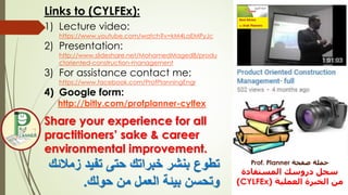 Links to (CYLFEx):
1) Lecture video:
https://www.youtube.com/watch?v=kM4LaEMPyJc
2) Presentation:
http://www.slideshare.net/MohamedMaged8/produ
ctoriented-construction-management
3) For assistance contact me:
https://www.facebook.com/ProfPlanningEngr
4) Google form:
http://bitly.com/profplanner-cylfex
Share your experience for all
practitioners’ sake & career
environmental improvement.
‫ز‬ ‫تفيد‬ ‫حتى‬ ‫خبراتك‬ ‫بنشر‬ ‫تطوع‬‫مالئك‬
‫بيئة‬ ‫وتحسن‬‫حولك‬ ‫من‬ ‫العمل‬.
‫صفحة‬ ‫حملة‬Prof. Planner
‫المستفادة‬ ‫دروسك‬ ‫سجل‬
‫العملية‬ ‫الخبرة‬ ‫من‬(CYLFEx)
 